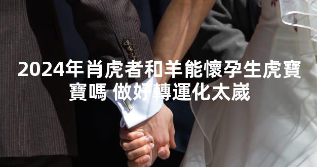 2024年肖虎者和羊能懷孕生虎寶寶嗎 做好轉運化太嵗